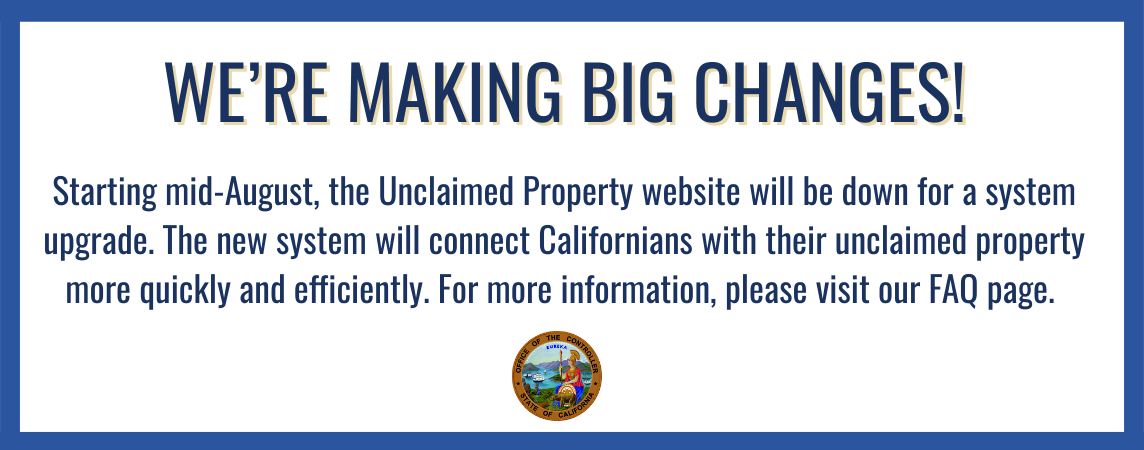 Starting mid-August, the Unclaimed Property website will be down for system upgrade. The new system will connect Californians with their unclaimed property more quickly and efficiently. Learn more by visiting our FAQ page.